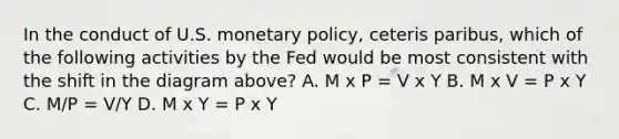 In the conduct of U.S. monetary policy, ceteris paribus, which of the following activities by the Fed would be most consistent with the shift in the diagram above? A. M x P = V x Y B. M x V = P x Y C. M/P = V/Y D. M x Y = P x Y