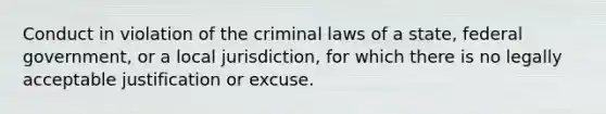 Conduct in violation of the criminal laws of a state, federal government, or a local jurisdiction, for which there is no legally acceptable justification or excuse.