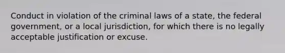 Conduct in violation of the criminal laws of a state, the federal government, or a local jurisdiction, for which there is no legally acceptable justification or excuse.