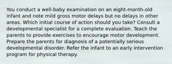 You conduct a well-baby examination on an eight-month-old infant and note mild gross motor delays but no delays in other areas. Which initial course of action should you take? Consult a developmental specialist for a complete evaluation. Teach the parents to provide exercises to encourage motor development. Prepare the parents for diagnosis of a potentially serious developmental disorder. Refer the infant to an early intervention program for physical therapy.