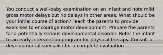 You conduct a well-baby examination on an infant and note mild gross motor delays but no delays in other areas. What should be your initial course of action? Teach the parents to provide exercises to encourage motor development. Prepare the parents for a potentially serious developmental disorder. Refer the infant to an early intervention program for physical therapy. Consult a developmental specialist for a complete evaluation.