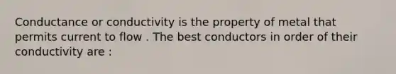 Conductance or conductivity is the property of metal that permits current to flow . The best conductors in order of their conductivity are :