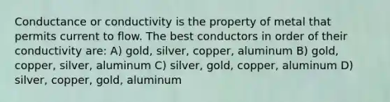 Conductance or conductivity is the property of metal that permits current to flow. The best conductors in order of their conductivity are: A) gold, silver, copper, aluminum B) gold, copper, silver, aluminum C) silver, gold, copper, aluminum D) silver, copper, gold, aluminum