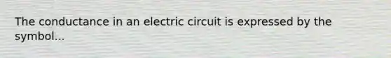 The conductance in an electric circuit is expressed by the symbol...