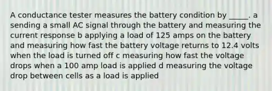 A conductance tester measures the battery condition by _____. a sending a small AC signal through the battery and measuring the current response b applying a load of 125 amps on the battery and measuring how fast the battery voltage returns to 12.4 volts when the load is turned off c measuring how fast the voltage drops when a 100 amp load is applied d measuring the voltage drop between cells as a load is applied