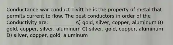 Conductance war conduct Tivitt he is the property of metal that permits current to flow. The best conductors in order of the Conductivity are: __________ A) gold, silver, copper, aluminum B) gold, copper, silver, aluminum C) silver, gold, copper, aluminum D) silver, copper, gold, aluminum