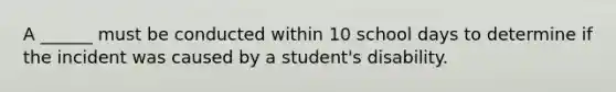 A ______ must be conducted within 10 school days to determine if the incident was caused by a student's disability.