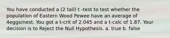 You have conducted a (2 tail) t -test to test whether the population of Eastern Wood Pewee have an average of 4eggs/nest. You got a t-crit of 2.045 and a t-calc of 1.87. Your decision is to Reject the Null Hypothesis. a. true b. false