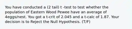 You have conducted a (2 tail) t -test to test whether the population of Eastern Wood Pewee have an average of 4eggs/nest. You got a t-crit of 2.045 and a t-calc of 1.87. Your decision is to Reject the Null Hypothesis. (T/F)