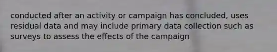 conducted after an activity or campaign has concluded, uses residual data and may include primary data collection such as surveys to assess the effects of the campaign