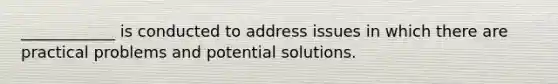 ____________ is conducted to address issues in which there are practical problems and potential solutions.