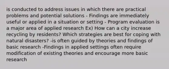 is conducted to address issues in which there are practical problems and potential solutions - Findings are immediately useful or applied in a situation or setting - Program evaluation is a major area of applied research Ex) How can a city increase recycling by residents? Which strategies are best for coping with natural disasters? -is often guided by theories and findings of basic research -Findings in applied settings often require modification of existing theories and encourage more basic research