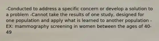 -Conducted to address a specific concern or develop a solution to a problem -Cannot take the results of one study, designed for one population and apply what is learned to another population -EX: mammography screening in women between the ages of 40-49