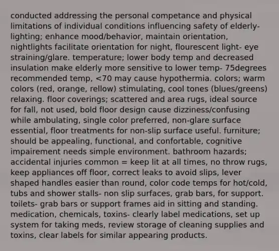 conducted addressing the personal competance and physical limitations of individual conditions influencing safety of elderly- lighting; enhance mood/behavior, maintain orientation, nightlights facilitate orientation for night, flourescent light- eye straining/glare. temperature; lower body temp and decreased insulation make elderly more sensitive to lower temp- 75degrees recommended temp, <70 may cause hypothermia. colors; warm colors (red, orange, rellow) stimulating, cool tones (blues/greens) relaxing. floor coverings; scattered and area rugs, ideal source for fall, not used, bold floor design cause dizziness/confusing while ambulating, single color preferred, non-glare surface essential, floor treatments for non-slip surface useful. furniture; should be appealing, functional, and confortable, cognitive impairement needs simple environment. bathroom hazards; accidental injuries common = keep lit at all times, no throw rugs, keep appliances off floor, correct leaks to avoid slips, lever shaped handles easier than round, color code temps for hot/cold, tubs and shower stalls- non slip surfaces, grab bars, for support. toilets- grab bars or support frames aid in sitting and standing. medication, chemicals, toxins- clearly label medications, set up system for taking meds, review storage of cleaning supplies and toxins, clear labels for similar appearing products.