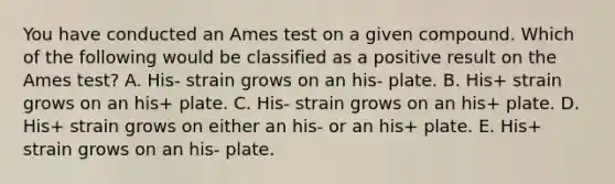 You have conducted an Ames test on a given compound. Which of the following would be classified as a positive result on the Ames test? A. His- strain grows on an his- plate. B. His+ strain grows on an his+ plate. C. His- strain grows on an his+ plate. D. His+ strain grows on either an his- or an his+ plate. E. His+ strain grows on an his- plate.