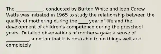 The ____________, conducted by Burton White and Jean Carew Watts was initiated in 1965 to study the relationship between the quality of mothering during the ____ year of life and the development of children's competence during the preschool years. Detailed observations of mothers- gave a sense of __________, a notion that it is desirable to do things well and completely