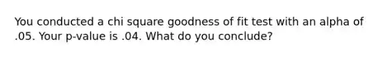 You conducted a chi square goodness of fit test with an alpha of .05. Your p-value is .04. What do you conclude?