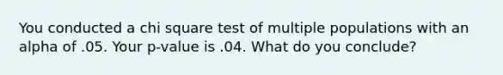 You conducted a chi square test of multiple populations with an alpha of .05. Your p-value is .04. What do you conclude?