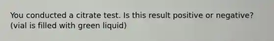 You conducted a citrate test. Is this result positive or negative? (vial is filled with green liquid)