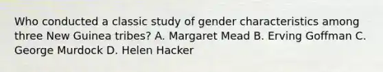 Who conducted a classic study of gender characteristics among three New Guinea tribes? A. Margaret Mead B. Erving Goffman C. George Murdock D. Helen Hacker