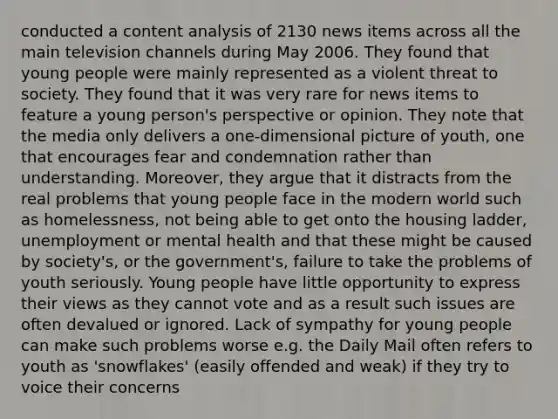 conducted a content analysis of 2130 news items across all the main television channels during May 2006. They found that young people were mainly represented as a violent threat to society. They found that it was very rare for news items to feature a young person's perspective or opinion. They note that the media only delivers a one-dimensional picture of youth, one that encourages fear and condemnation rather than understanding. Moreover, they argue that it distracts from the real problems that young people face in the modern world such as homelessness, not being able to get onto the housing ladder, unemployment or mental health and that these might be caused by society's, or the government's, failure to take the problems of youth seriously. Young people have little opportunity to express their views as they cannot vote and as a result such issues are often devalued or ignored. Lack of sympathy for young people can make such problems worse e.g. the Daily Mail often refers to youth as 'snowflakes' (easily offended and weak) if they try to voice their concerns