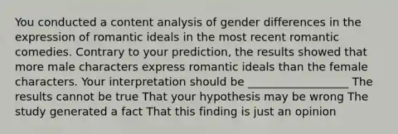 You conducted a content analysis of gender differences in the expression of romantic ideals in the most recent romantic comedies. Contrary to your prediction, the results showed that more male characters express romantic ideals than the female characters. Your interpretation should be __________________ The results cannot be true That your hypothesis may be wrong The study generated a fact That this finding is just an opinion