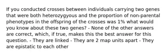 If you conducted crosses between individuals carrying two genes that were both heterozygyous and the proportion of non-parental phenotypes in the offspring of the crosses was 1% what would you know about these two genes? - None of the other answers are correct, which, if true, makes this the best answer for this question. - They are linked - They are 2 map units apart - They are epistatic to each other