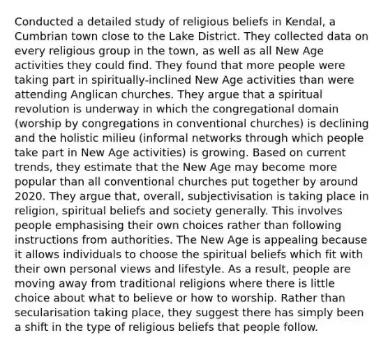 Conducted a detailed study of religious beliefs in Kendal, a Cumbrian town close to the Lake District. They collected data on every religious group in the town, as well as all New Age activities they could find. They found that more people were taking part in spiritually-inclined New Age activities than were attending Anglican churches. They argue that a spiritual revolution is underway in which the congregational domain (worship by congregations in conventional churches) is declining and the holistic milieu (informal networks through which people take part in New Age activities) is growing. Based on current trends, they estimate that the New Age may become more popular than all conventional churches put together by around 2020. They argue that, overall, subjectivisation is taking place in religion, spiritual beliefs and society generally. This involves people emphasising their own choices rather than following instructions from authorities. The New Age is appealing because it allows individuals to choose the spiritual beliefs which fit with their own personal views and lifestyle. As a result, people are moving away from traditional religions where there is little choice about what to believe or how to worship. Rather than secularisation taking place, they suggest there has simply been a shift in the type of religious beliefs that people follow.