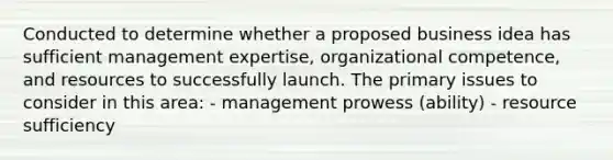 Conducted to determine whether a proposed business idea has sufficient management expertise, organizational competence, and resources to successfully launch. The primary issues to consider in this area: - management prowess (ability) - resource sufficiency