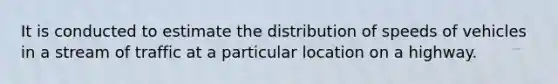 It is conducted to estimate the distribution of speeds of vehicles in a stream of traffic at a particular location on a highway.