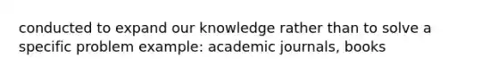 conducted to expand our knowledge rather than to solve a specific problem example: academic journals, books