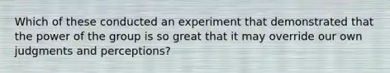 Which of these conducted an experiment that demonstrated that the power of the group is so great that it may override our own judgments and perceptions?