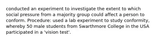 conducted an experiment to investigate the extent to which social pressure from a majority group could affect a person to conform. Procedure: used a lab experiment to study conformity, whereby 50 male students from Swarthmore College in the USA participated in a 'vision test'.