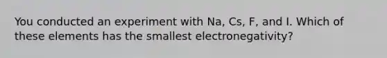 You conducted an experiment with Na, Cs, F, and I. Which of these elements has the smallest electronegativity?