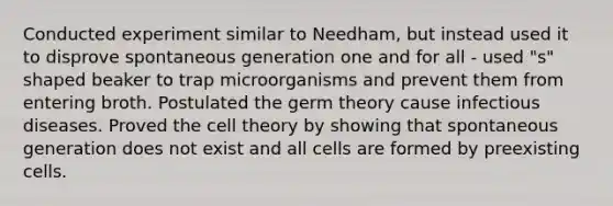 Conducted experiment similar to Needham, but instead used it to disprove spontaneous generation one and for all - used "s" shaped beaker to trap microorganisms and prevent them from entering broth. Postulated the germ theory cause infectious diseases. Proved the cell theory by showing that spontaneous generation does not exist and all cells are formed by preexisting cells.