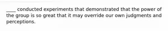 ____ conducted experiments that demonstrated that the power of the group is so great that it may override our own judgments and perceptions.