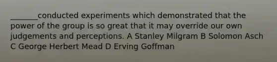 _______conducted experiments which demonstrated that the power of the group is so great that it may override our own judgements and perceptions. A Stanley Milgram B Solomon Asch C George Herbert Mead D Erving Goffman