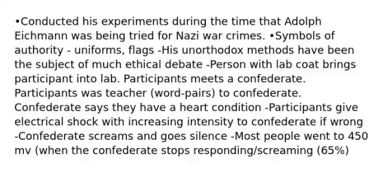 •Conducted his experiments during the time that Adolph Eichmann was being tried for Nazi war crimes. •Symbols of authority - uniforms, flags -His unorthodox methods have been the subject of much ethical debate -Person with lab coat brings participant into lab. Participants meets a confederate. Participants was teacher (word-pairs) to confederate. Confederate says they have a heart condition -Participants give electrical shock with increasing intensity to confederate if wrong -Confederate screams and goes silence -Most people went to 450 mv (when the confederate stops responding/screaming (65%)