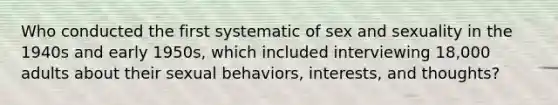 Who conducted the first systematic of <a href='https://www.questionai.com/knowledge/kNTsL1k7fH-sex-and-sexuality' class='anchor-knowledge'>sex and sexuality</a> in the 1940s and early 1950s, which included interviewing 18,000 adults about their sexual behaviors, interests, and thoughts?