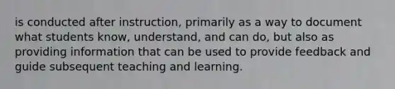 is conducted after instruction, primarily as a way to document what students know, understand, and can do, but also as providing information that can be used to provide feedback and guide subsequent teaching and learning.