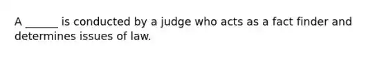 A ______ is conducted by a judge who acts as a fact finder and determines issues of law.