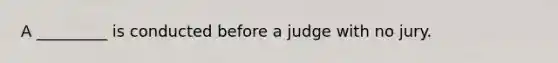 A _________ is conducted before a judge with no jury.