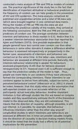 conducted a meta analysis of TRA and TPB as models of condom use. The practical significance of the study lies in the fact that identification of important attitudinal or behavioral predictors of the frequency of condom use can help greatly in the prevention of HIV and STD epidemics. The meta-analysis comprised 42 published and unpublished articles and a total of 96 data sets (which were brought together in one combined data matrix. Fitting the models of TRA ad TPB into this data set and estimating the predictive validity of the models, they arrived at the following conclusions .Both the TRA and TPB are successful predictors of condom use. The average correlation between intention and behaviour in these models is 0.51. Notice that it is a weaker intention-behaviour association than that reported by Ajzen and Fishbein (1973). One possible explanation is that people generall have less control over condom use than other behaviours in some other domains It makes a difference whether behaviour is assessed retrospectively or prospectively In the former case, assessments of intentions and behaviour are carried out at the same time. In the latter case, intentions and behaviour are assessed at different time periods. Naturally, the intention-behaviour relationship is weaker for behaviours assessed prospectively (0.45) than for behavio assessed retrospectively (0.57). However even 0.45 is sufficient enough to say that the predictive validity of the model is high. . Thus, people are more likely to use condoms if they have previously formed the corresponding intentions. These intentions to use condoms appear to derive from attitudes, subjective norms, and perceived behavioural control" (Albarracin et al, 2001) It should be noted, however, that this study relies on the assumption that self-reported condom use is an accurate reflection of the participants' actual everyday behaviour. Another important limitation is that although studies like this are based on complex models and they quantitatively estimate the fit of the theoretical model to the observed data, they are still correlational. This means that the direction of causality, although plausible, is still just inferred. Is it possible, for example, that behaviour influences intentions rather than the other way around? Longitudinal studies in which intentions and behaviours are assessed at different ints in time can provide valuable insights into the direction of causality in decision-making models Finally, it should be noted that the study had a efforts lot of potential implications for HIV prevention