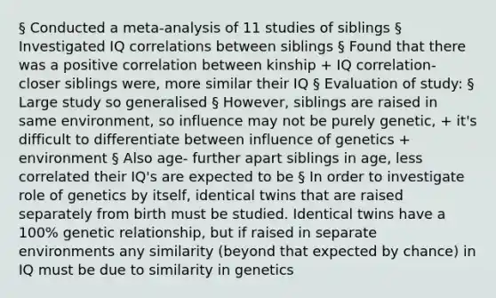 § Conducted a meta-analysis of 11 studies of siblings § Investigated IQ correlations between siblings § Found that there was a positive correlation between kinship + IQ correlation- closer siblings were, more similar their IQ § Evaluation of study: § Large study so generalised § However, siblings are raised in same environment, so influence may not be purely genetic, + it's difficult to differentiate between influence of genetics + environment § Also age- further apart siblings in age, less correlated their IQ's are expected to be § In order to investigate role of genetics by itself, identical twins that are raised separately from birth must be studied. Identical twins have a 100% genetic relationship, but if raised in separate environments any similarity (beyond that expected by chance) in IQ must be due to similarity in genetics