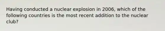 Having conducted a nuclear explosion in 2006, which of the following countries is the most recent addition to the nuclear club?