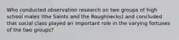 Who conducted observation research on two groups of high school males (the Saints and the Roughnecks) and concluded that social class played an important role in the varying fortunes of the two groups?