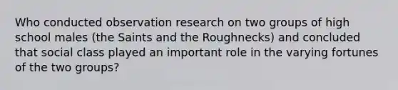 Who conducted observation research on two groups of high school males (the Saints and the Roughnecks) and concluded that social class played an important role in the varying fortunes of the two groups?