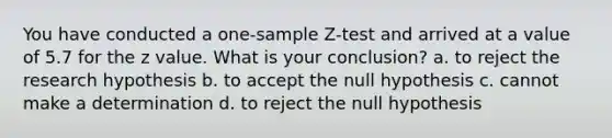 You have conducted a one-sample Z-test and arrived at a value of 5.7 for the z value. What is your conclusion? a. to reject the research hypothesis b. to accept the null hypothesis c. cannot make a determination d. to reject the null hypothesis