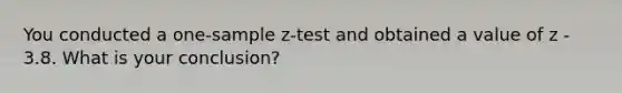 You conducted a one-sample z-test and obtained a value of z - 3.8. What is your conclusion?