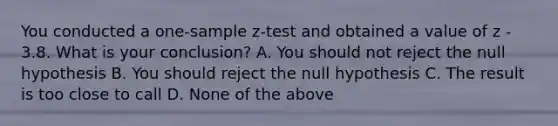 You conducted a <a href='https://www.questionai.com/knowledge/kicxsfNSZf-one-sample-z-test' class='anchor-knowledge'>one-sample z-test</a> and obtained a value of z - 3.8. What is your conclusion? A. You should not reject the null hypothesis B. You should reject the null hypothesis C. The result is too close to call D. None of the above